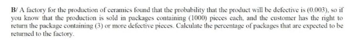 B/ A factory for the production of ceramics found that the probability that the product will be defective is (0.003), so if
you know that the production is sold in packages containing (1000) pieces each, and the customer has the right to
return the package containing (3) or more defective pieces. Calculate the percentage of packages that are expected to be
returned to the factory.
