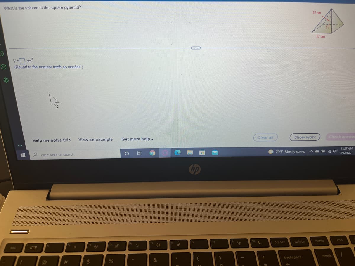 What is the volume of the square pyramid?
13 cm
13 cm
...
V= cm
(Round to the nearest tenth as needed.)
Clear all
Show work
Check answer
Help me solve this
View an example
Get more help -
11:37 AM
79°F Mostly sunny
4/1/2022
P Type here to search
Chp
delete
home
end
ho
prt scr
10
12
米
esc
numlk
backspace
&
%23
%24
%3D
