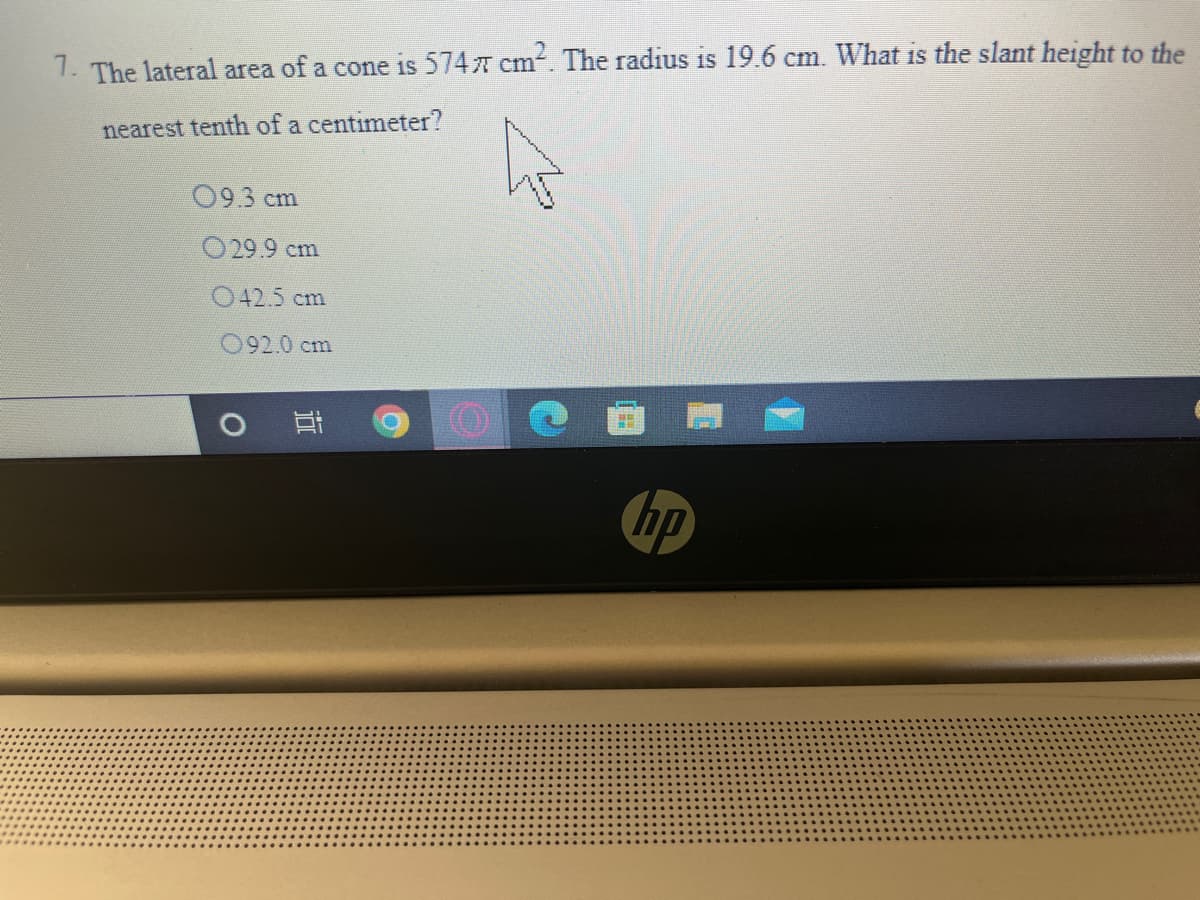 1. The lateral area of a cone is 5747 cm. The radius is 19.6 cm. What is the slant height to the
nearest tenth of a centimeter?
09.3 cm
O29.9 cm
042.5 cm
092.0 cm
hp
