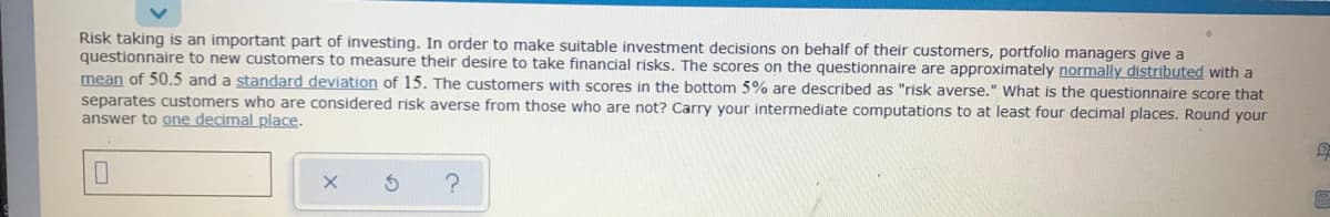 Risk taking is an important part of investing. In order to make suitable investment decisions on behalf of their customers, portfolio managers give a
questionnaire to new customers to measure their desire to take financial risks. The scores on the questionnaire are approximately normally distributed with a
mean of 50.5 and a standard deviation of 15. The customers with scores in the bottom 5% are described as "risk averse." What is the questionnaire score that
separates customers who are considered risk averse from those who are not? Carry your intermediate computations to at least four decimal places. Round your
answer to one decimal place.
