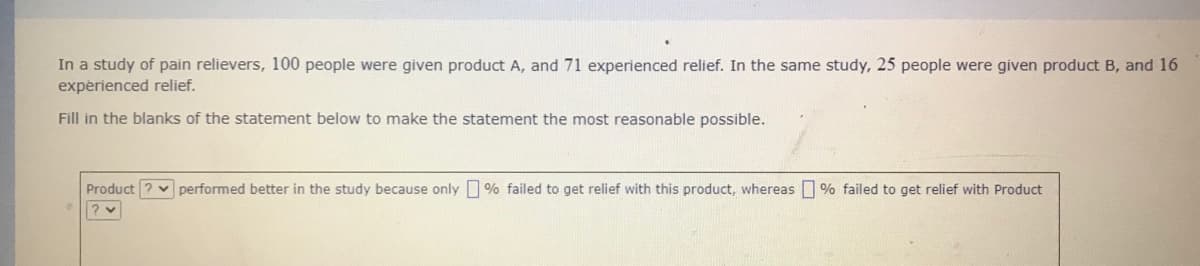 In a study of pain relievers, 100 people were given product A, and 71 experienced relief. In the same study, 25 people were given product B, and 16
expérienced relief.
Fill in the blanks of the statement below to make the statement the most reasonable possible.
Product ? v performed better in the study because only % failed to get relief with this product, whereas % failed to get relief with Product
