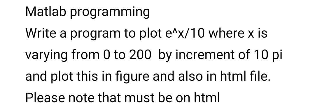 Matlab programming
Write a program to plot e^x/10 where x is
varying from 0 to 200 by increment of 10 pi
and plot this in figure and also in html file.
Please note that must be on html
