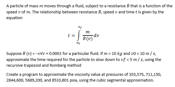 A particle of mass m moves through a fluid, subject to a resistance R that is a function of the
speed v of m. The relationship between resistance R, speed v and time t is given by the
equation
m
-dv
R(v)
Suppose R (v) = -vv + 0.0001 for a particular fluid. If m = 10O kg and vo = 10 m/s,
approximate the time required for the particle to slow down to vf = 5 m/ s, using the
recursive trapezoid and Romberg method
