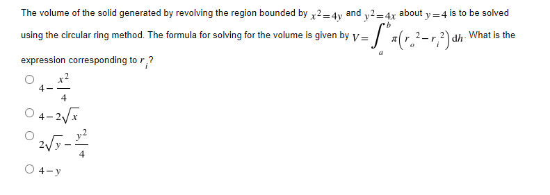 The volume of the solid generated by revolving the region bounded by x2=4y and y2=4x about y=4 is to be solved
b
using the circular ring method. The formula for solving for the volume is given by V = = S² x ( r ₂² - r ?²) dh
What is the
0
expression corresponding to r?
x²
4-
4
04-2√x
2√y-¹2²
O 4-y