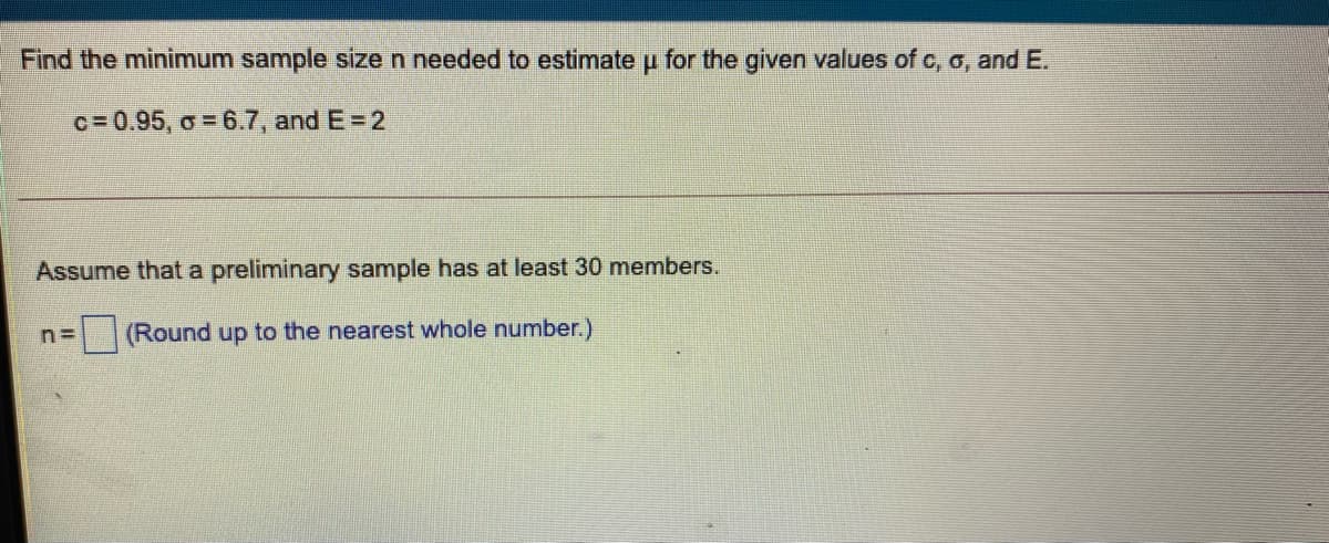 Find the minimum sample size n needed to estimate u for the given values of c, o, and E.
c= 0.95, o = 6.7, and E=2
Assume that a preliminary sample has at least 30 members.
(Round up to the nearest whole number.)
