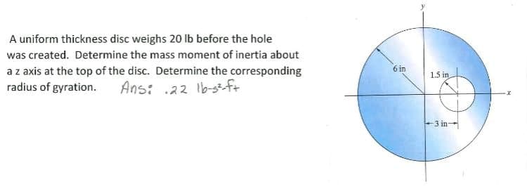 A uniform thickness disc weighs 20 lb before the hole
was created. Determine the mass moment of inertia about
az axis at the top of the disc. Determine the corresponding
Ans: .22 Ib-gft
6 in
1.5 in
radius of gyration.
-3 in
