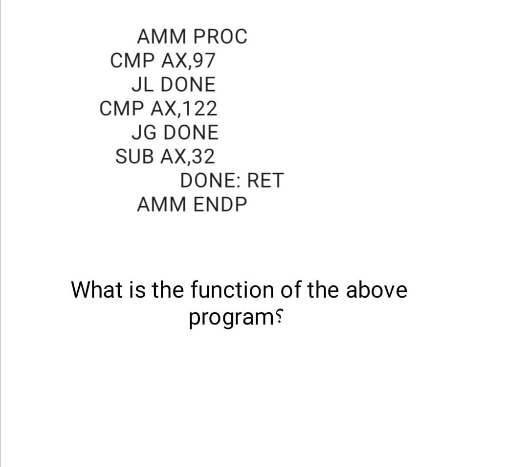 AMM PROC
CMP AX,97
JL DONE
CMP AX,122
JG DONE
SUB AX,32
DONE: RET
AMM ENDP
What is the function of the above
programs
