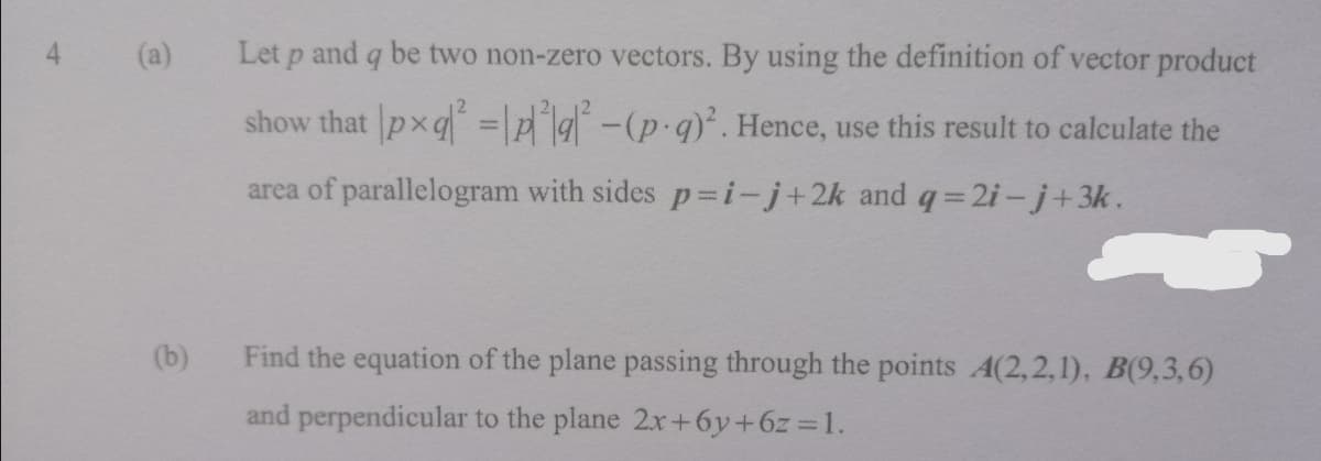 (a)
Let p and q be two non-zero vectors. By using the definition of vector product
show that pxq =A4-(p-g)*. Hence, use this result to calculate the
area of parallelogram with sides p=i-j+2k and q=2i-j+3k.
(b)
Find the equation of the plane passing through the points A(2,2,1), B(9,3,6)
and perpendicular to the plane 2x+6y+6z 1.
