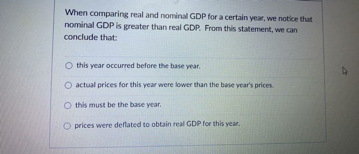 When comparing real and nominal GDP for a certain year, we notice that
nominal GDP is greater than real GDP. From this statement, we can
conclude that:
this year occurred before the base year.
O actual prices for this year were lower than the base year's prices.
O this must be the base year.
O prices were deflated to obtain real GDP for this year.
