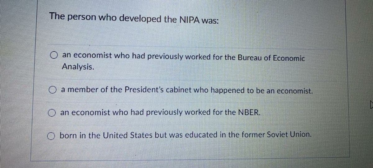 The person who developed the NIPA was:
an economist who had previously worked for the Bureau of Economic
Analysis.
a member of the President's cabinet who happened to be an economist.
an economist who had previously worked for the NBER.
O born in the United States but was educated in the former Soviet Union.
