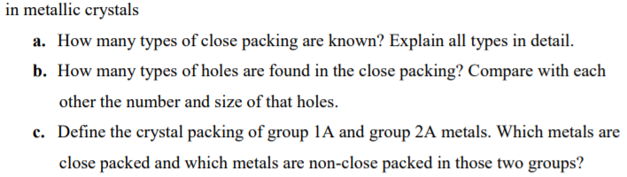 in metallic crystals
a. How many types of close packing are known? Explain all types in detail.
b. How many types of holes are found in the close packing? Compare with each
other the number and size of that holes.
c. Define the crystal packing of group 1A and group 2A metals. Which metals are
close packed and which metals are non-close packed in those two groups?
