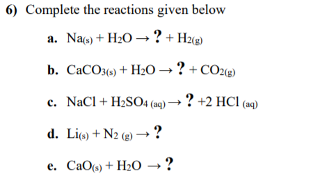 6) Complete the reactions given below
a. Na(s) + H2O→? +H2(g)
b. CaCO3(s) + H2O → ? + CO2(2)
c. NaCl+ H2SO4 (aq) → ? +2 HCl (aq)
d. Li(s) + N2 (g) → ?
e. CaO(s) + H20 → ?
