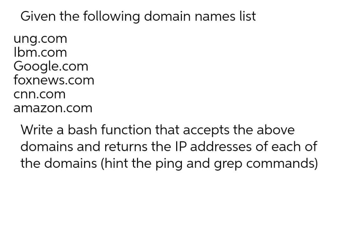 Given the following domain names list
ung.com
Ibm.com
Google.com
foxnews.com
cnn.com
amazon.com
Write a bash function that accepts the above
domains and returns the IP addresses of each of
the domains (hint the ping and grep commands)
