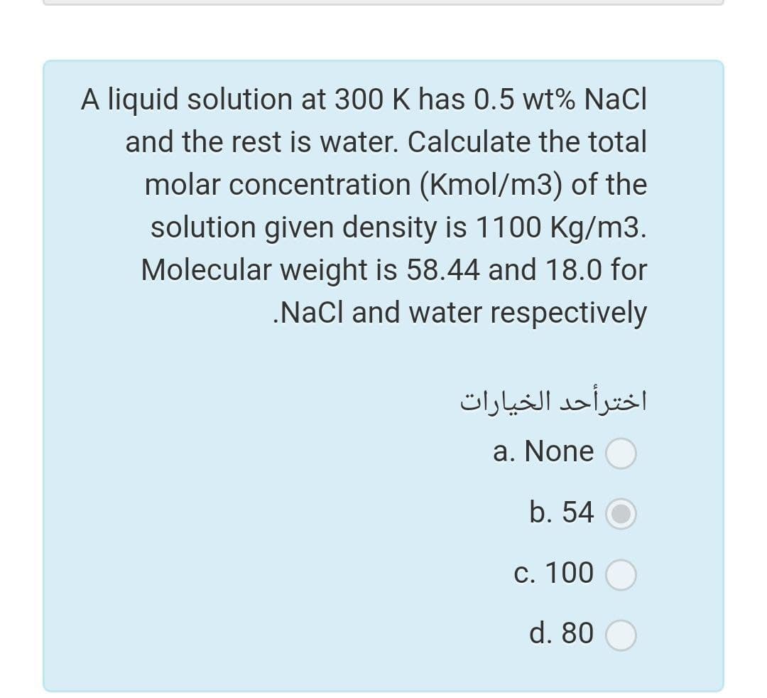 A liquid solution at 300 K has 0.5 wt% NaCl
and the rest is water. Calculate the total
molar concentration (Kmol/m3) of the
solution given density is 1100 Kg/m3.
Molecular weight is 58.44 and 18.0 for
.NaCl and water respectively
اخترأحد الخيارات
a. None
b. 54 O
C. 100
d. 80
