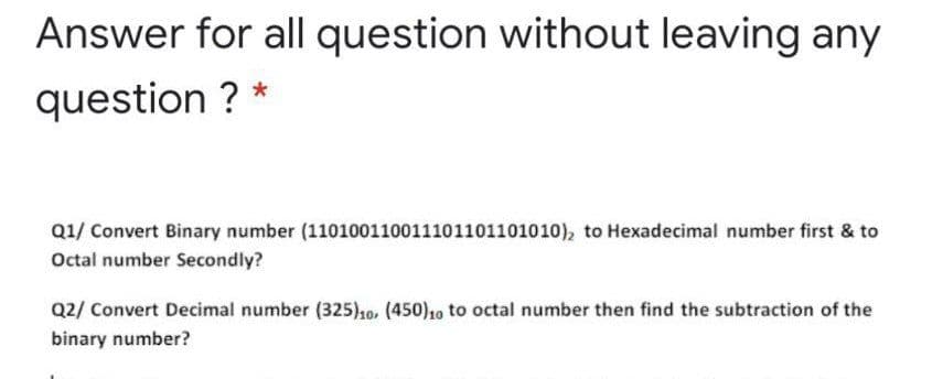Answer for all question without leaving any
question ? *
Q1/ Convert Binary number (110100110011101101101010), to Hexadecimal number first & to
Octal number Secondly?
Q2/ Convert Decimal number (325)1o. (450)10 to octal number then find the subtraction of the
binary number?
