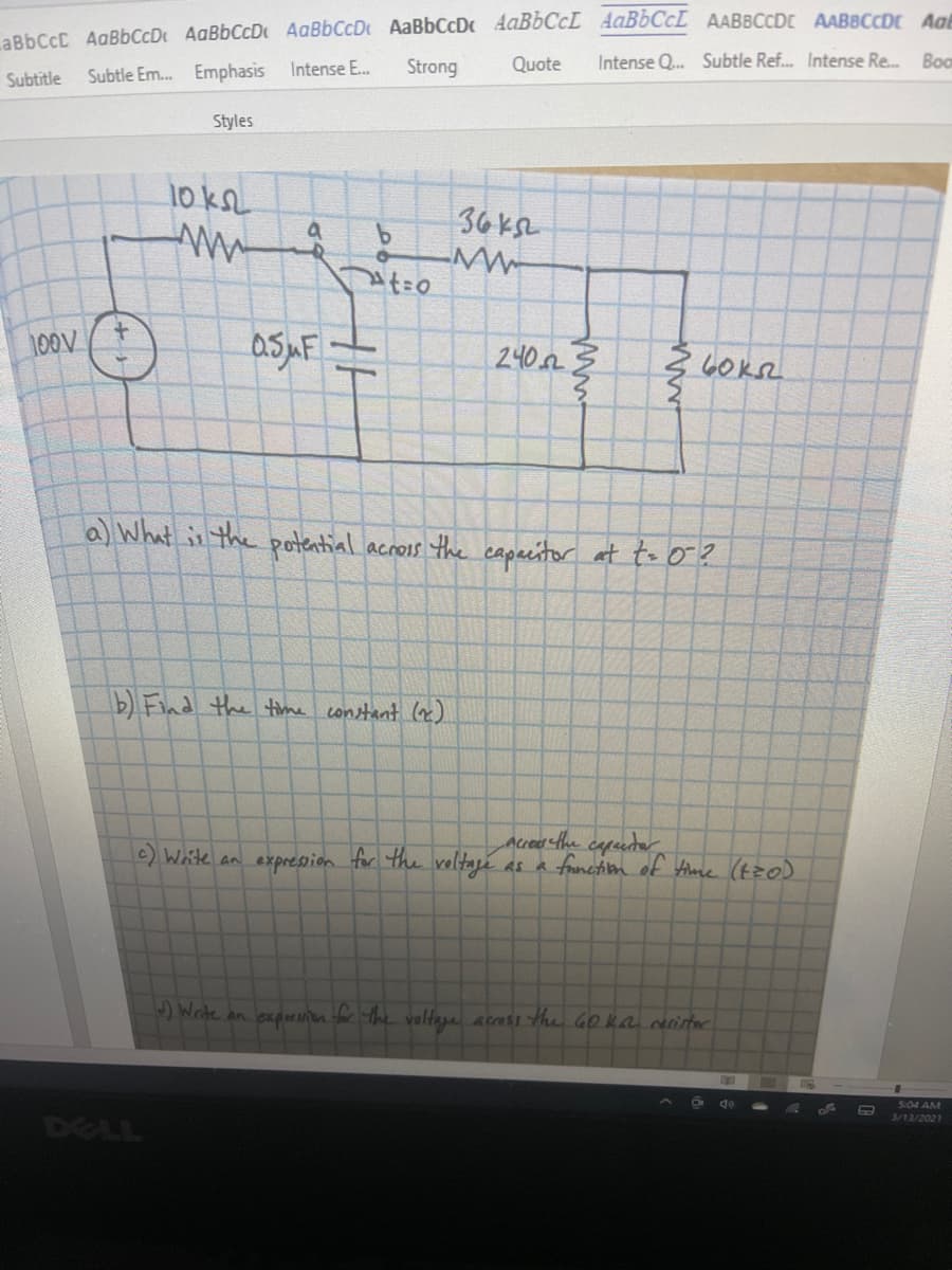 aBbCcC AgBbCcD AaBbCcD AaBbCcD AaBbCcDc AaBbCcL AAB6CCL AABBCCDE AABBCCDr Aa
Intense Q. Subtle Ref. Intense Re. Boo
Strong
Quote
Subtitle
Subtle Em.. Emphasis Intense E.
Styles
10 kL
36 ksL
100V
2402
a) What is the potential acros the capacitor at to o?
b) Find the time constant (x)
Accea the cepetor
c) Waite an expresion for the voltaji as a franctim of time (tzo)
)Write an expesn for the voltage acass the GO ka rerirtor
5:04 AM
3/13/2021
DELL
