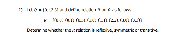 2) Let Q = {0,1,2,3} and define relation R on Q as follows:
R = {(0,0), (0,1), (0,3), (1,0), (1,1), (2,2), (3,0), (3,3)}
Determine whether the R relation is reflexive, symmetric or transitive.
