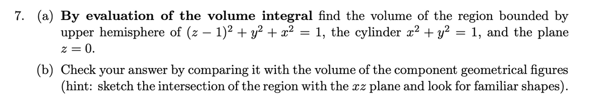 7. (a) By evaluation of the volume integral find the volume of the region bounded by
upper hemisphere of (z – 1)2 + y? + x² = 1, the cylinder x2 + y? = 1, and the plane
z = 0.
(b) Check your answer by comparing it with the volume of the component geometrical figures
(hint: sketch the intersection of the region with the xz plane and look for familiar shapes).
