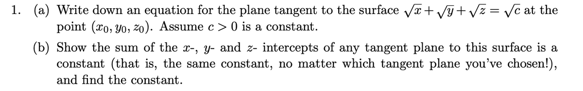 1. (a) Write down an equation for the plane tangent to the surface Va+ Vy+ Vz = Vc at the
point (xo, Yo, zo). Assume c> 0 is a constant.
(b) Show the sum of the x-, y- and z- intercepts of any tangent plane to this surface is a
constant (that is, the same constant, no matter which tangent plane you've chosen!),
and find the constant.
