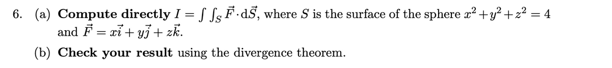 6. (a) Compute directly I = f SsF·dS, where S is the surface of the sphere x² +y² + z² = 4
and F = xi + y3+ zk.
(b) Check your result using the divergence theorem.
