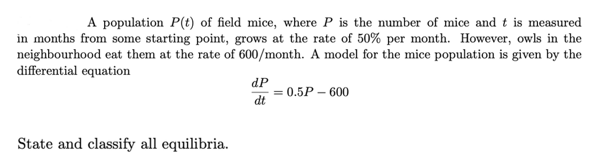 A population P(t) of field mice, where P is the number of mice and t is measured
in months from some starting point, grows at the rate of 50% per month. However, owls in the
neighbourhood eat them at the rate of 600/month. A model for the mice population is given by the
differential equation
dP
= 0.5P – 600
dt
State and classify all equilibria.
