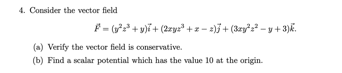 4. Consider the vector field
F = (y²z³ + y)i+ (2æyz³ + x – 2)3 + (3æy² z? – y + 3)k.
(a) Verify the vector field is conservative.
(b) Find a scalar potential which has the value 10 at the origin.

