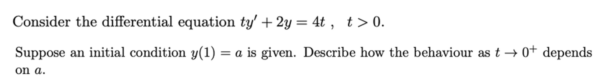 Consider the differential equation ty' + 2y= 4t , t> 0.
Suppose an initial condition y(1) = a is given. Describe how the behaviour as t → 0+ depends
on a.
