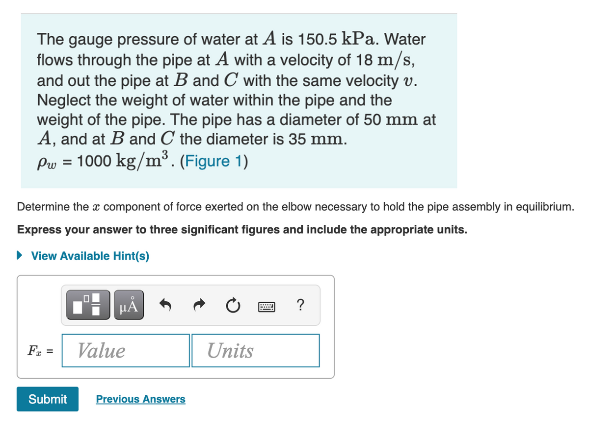 The gauge pressure of water at A is 150.5 kPa. Water
flows through the pipe at A with a velocity of 18 m/s,
and out the pipe at B and C with the same velocity v.
Neglect the weight of water within the pipe and the
weight of the pipe. The pipe has a diameter of 50 mm at
A, and at B and C the diameter is 35 mm.
Pw = 1000 kg/m³. (Figure 1)
%D
Determine the x component of force exerted on the elbow necessary to hold the pipe assembly in equilibrium.
Express your answer to three significant figures and include the appropriate units.
View Available Hint(s)
HẢ
?
Value
Units
%3D
Submit
Previous Answers
