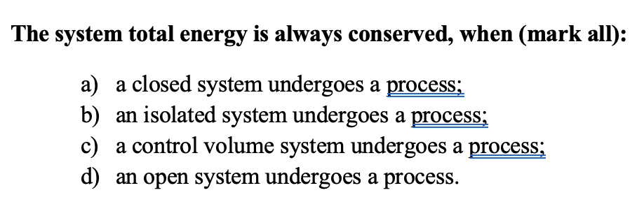 The system total energy is always conserved, when (mark all):
a) a closed system undergoes a process;
b) an isolated system undergoes a process;
c) a control volume system undergoes a process;
d) an open system undergoes a process.

