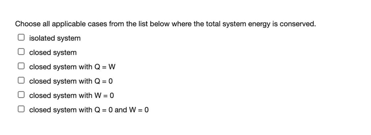 Choose all applicable cases from the list below where the total system energy is conserved.
O isolated system
closed system
closed system with Q = W
closed system with Q = 0
closed system with W = 0
closed system with Q = 0 and W = 0
