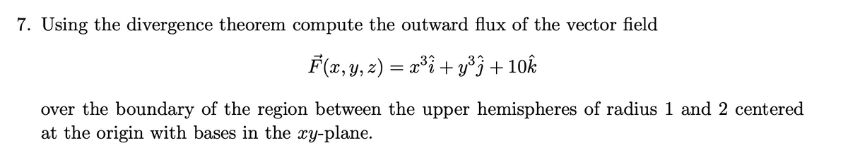 7. Using the divergence theorem compute the outward flux of the vector field
3
F(x, y, z) = x³i + y°j+10k
over the boundary of the region between the upper hemispheres of radius 1 and 2 centered
at the origin with bases in the xy-plane.
