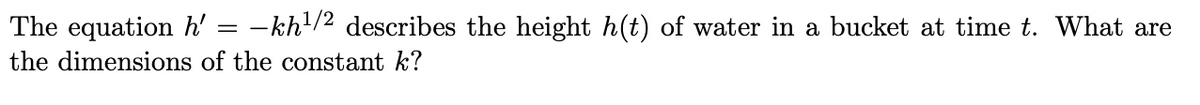 The equation h' = –
- kh/2 describes the height h(t) of water in a bucket at time t. What are
the dimensions of the constant k?
