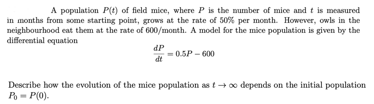 A population P(t) of field mice, where P is the number of mice and t is measured
in months from some starting point, grows at the rate of 50% per month. However, owls in the
neighbourhood eat them at the rate of 600/month. A model for the mice population is given by the
differential equation
dP
0.5Р — 600
dt
Describe how the evolution of the mice population as t → o depends on the initial population
Po = P(0).
