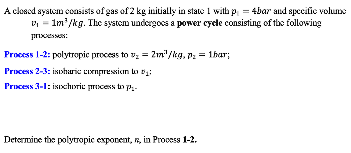 A closed system consists of gas of 2 kg initially in state 1 with p1
vị = 1m³ /kg. The system undergoes a power cycle consisting of the following
4bar and specific volume
processes:
Process 1-2: polytropic process to v2 =
2m3 /kg, p2 = 1bar;
Process 2-3: isobaric compression to v1;
Process 3-1: isochoric process to p1.
Determine the polytropic exponent, n, in Process 1-2.
