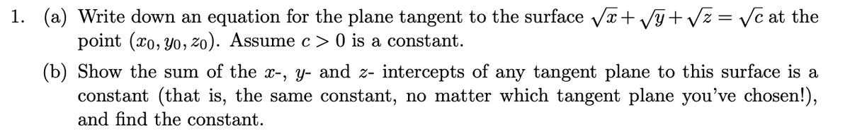 1. (a) Write down an equation for the plane tangent to the surface Vr+ Vy+ Vz = Vc at the
%3D
point (xo, Yo, zo). Assume c > 0 is a constant.
(b) Show the sum of the x-, y- and z- intercepts of any tangent plane to this surface is a
constant (that is, the same constant, no matter which tangent plane you've chosen!),
and find the constant.
