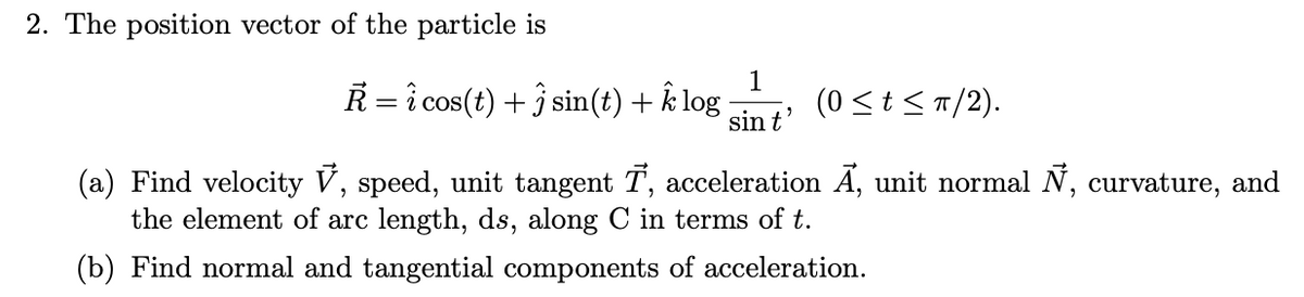 2. The position vector of the particle is
R = î cos(t) + ĵ sin(t) + k log
1
(0 <t <T/2).
sin t
(a) Find velocity V, speed, unit tangent T, acceleration A, unit normal N, curvature, and
the element of arc length, ds, along C in terms of t.
(b) Find normal and tangential components of acceleration.
