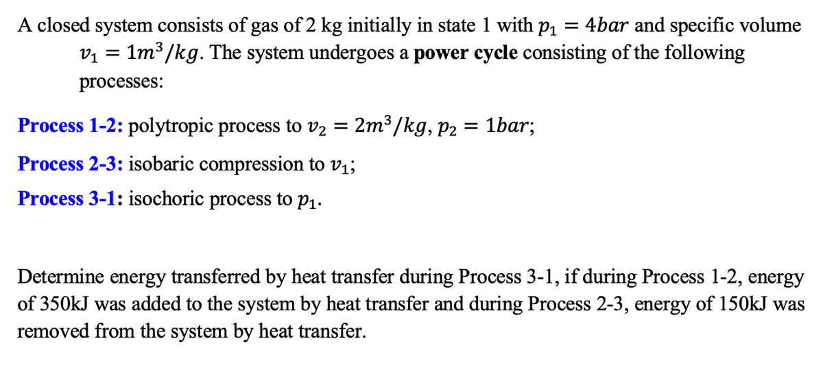 A closed system consists of gas of 2 kg initially in state 1 with p1
v1 = 1m³ /kg. The system undergoes a power cycle consisting of the following
= 4bar and specific volume
processes:
Process 1-2: polytropic process to v2
2m³ /kg, p2 = 1bar;
Process 2-3: isobaric compression to v1;
Process 3-1: isochoric process to P1.
Determine energy transferred by heat transfer during Process 3-1, if during Process 1-2, energy
of 350kJ was added to the system by heat transfer and during Process 2-3, energy of 150kJ was
removed from the system by heat transfer.
