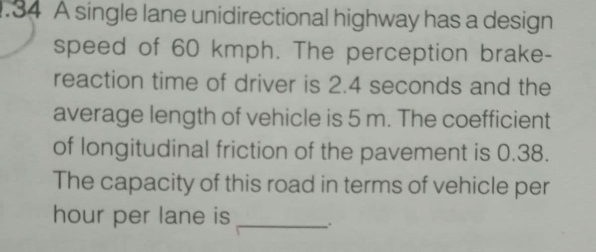 1.34 A single lane unidirectional highway has a design
speed of 60 kmph. The perception brake-
reaction time of driver is 2.4 seconds and the
average length of vehicle is 5 m. The coefficient
of longitudinal friction of the pavement is 0.38.
The capacity of this road in terms of vehicle per
hour per lane is
