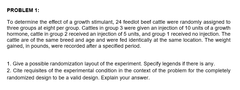 PROBLEM 1:
To determine the effect of a growth stimulant, 24 feedlot beef cattle were randomly assigned to
three groups at eight per group. Cattles in group 3 were given an injection of 10 units of a growth
hormone, cattle in group 2 received an injection of 5 units, and group 1 received no injection. The
cattle are of the same breed and age and were fed identically at the same location. The weight
gained, in pounds, were recorded after a specified period.
1. Give a possible randomization layout of the experiment. Specify legends if there is any.
2. Cite requisites of the experimental condition in the context of the problem for the completely
randomized design to be a valid design. Explain your answer.
