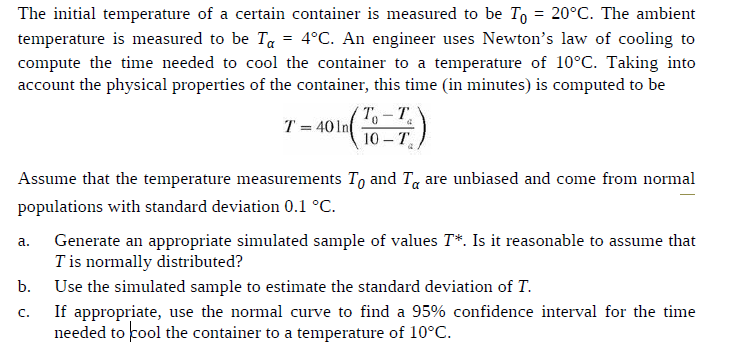 The initial temperature of a certain container is measured to be To = 20°C. The ambient
temperature is measured to be Ta = 4°C. An engineer uses Newton's law of cooling to
compute the time needed to cool the container to a temperature of 10°C. Taking into
account the physical properties of the container, this time (in minutes) is computed to be
T = 401n
10 – T
Assume that the temperature measurements To and T, are unbiased and come from normal
populations with standard deviation 0.1 °C.
Generate an appropriate simulated sample of values T*. Is it reasonable to assume that
T is normally distributed?
a.
b.
Use the simulated sample to estimate the standard deviation of T.
If appropriate, use the normal curve to find a 95% confidence interval for the time
needed to cool the container to a temperature of 10°C.
C.
