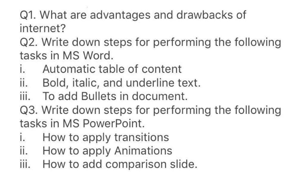 Q1. What are advantages and drawbacks of
internet?
Q2. Write down steps for performing the following
tasks in MS Word.
i.
Automatic table of content
Bold, italic, and underline text.
iii. To add Bullets in document.
Q3. Write down steps for performing the following
tasks in MS PowerPoint.
ii.
i.
How to apply transitions
How to apply Animations
iii. How to add comparison slide.
ii.
