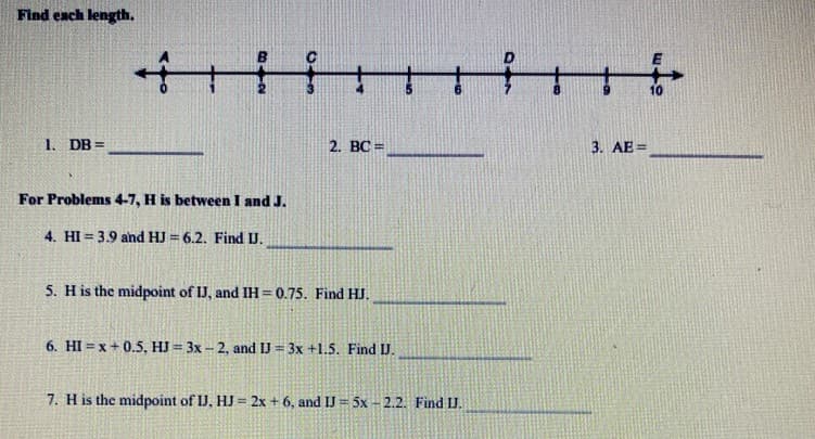 Find each length,
1.
10
1. DB =
2. BC =
3. AE =
For Problems 4-7, H is between I and J.
4. HI = 3.9 and HJ = 6.2. Find U.
5. H is the midpoint of IJ, and IH= 0.75. Find HJ.
6. HI = x + 0.5, HJ = 3x - 2, and IJ = 3x +1.5. Find IJ.
7. H is the midpoint of IJ, HJ = 2x + 6, and IJ = 5x – 2.2. Find J.
