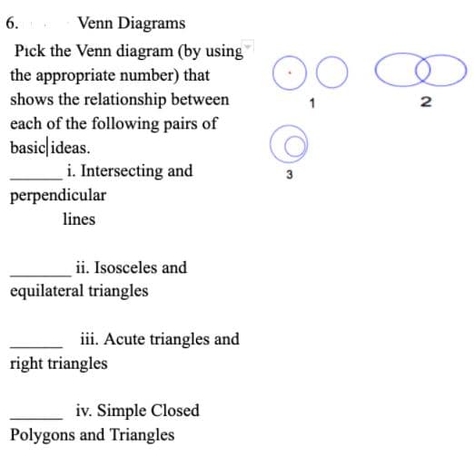 6.
Venn Diagrams
Pick the Venn diagram (by using
the appropriate number) that
shows the relationship between
each of the following pairs of
basic|ideas.
i. Intersecting and
3
perpendicular
lines
ii. Isosceles and
equilateral triangles
iii. Acute triangles and
right triangles
iv. Simple Closed
Polygons and Triangles
