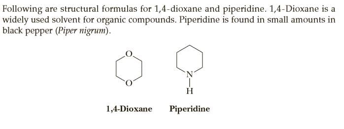 Following are structural formulas for 1,4-dioxane and piperidine. 1,4-Dioxane is a
widely used solvent for organic compounds. Piperidine is found in small amounts in
black pepper (Piper nigrum).
1,4-Dioxane
Piperidine
