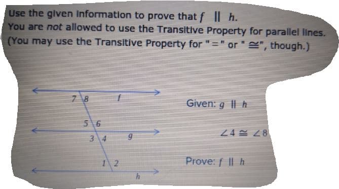 Use the given Information to prove that f || h.
You are not allowed to use the Transitive Property for parallel lines.
(You may use the Transitive Property for "=" or " S", though.)
7 8
Given: g || h
5 6
24 28
3 4
1 2
Prove: f || h
