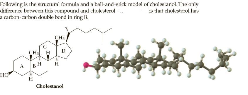 Following is the structural formula and a ball-and-stick model of cholestanol. The only
difference between this compound and cholesterol
a carbon-carbon double bond in ring B.
is that cholesterol has
CH3
CH3
H
D
BH
H
НО
H
Cholestanol
