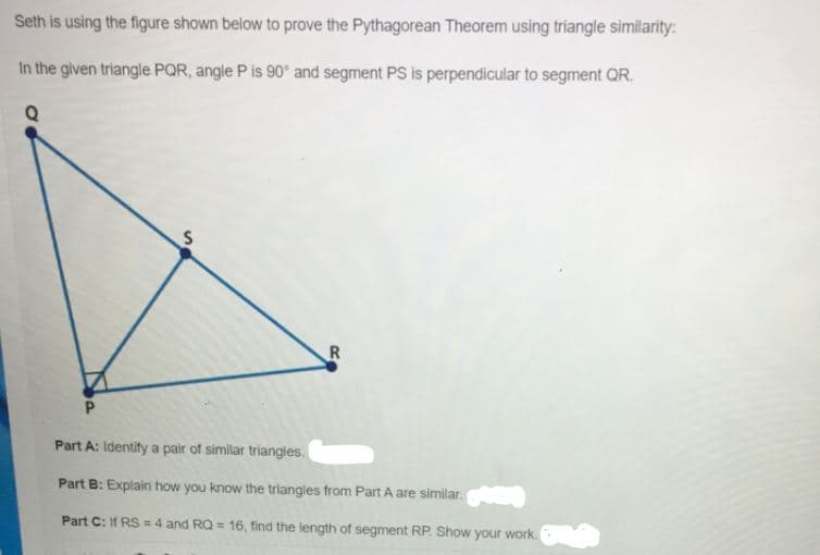 Seth is using the figure shown below to prove the Pythagorean Theorem using triangle similarity:
In the given triangle PQR, angle P is 90° and segment PS is perpendicular to segment QR.
Part A: Identify a pair of similar triangles.
Part B: Explain how you know the triangles from Part A are similar.
Part C: If RS = 4 and RQ = 16 , find the length of segment RP. Show your work.
