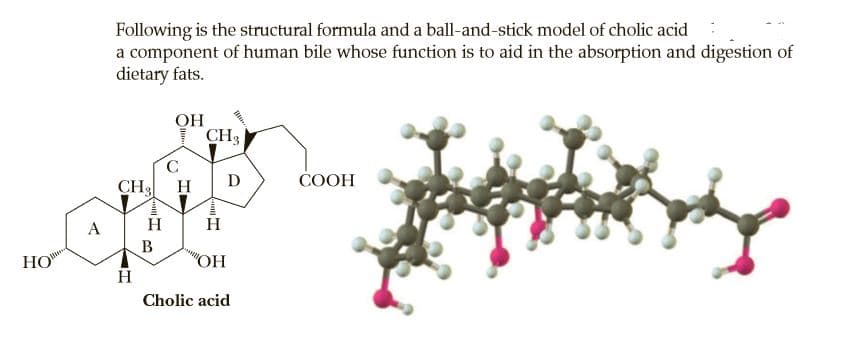 Following is the structural formula and a ball-and-stick model of cholic acid
a component of human bile whose function is to aid in the absorption and digestion of
dietary fats.
OH
CH3
C.
CH3
D
СООН
H
H
В
НО
"OH
H
Cholic acid
