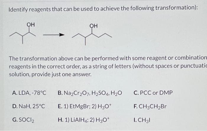 Identify reagents that can be used to achieve the following transformation):
OH
Он
The transformation above can be performed with some reagent or combination
reagents in the correct order, as a string of letters (without spaces or punctuatic
solution, provide just one answer.
A. LDA, -78°C
B. NazCr207, H2SO4, H20
C. PCC or DMP
D. NaH, 25°C
E. 1) EtMgBr; 2) H3O*
F. CH3CH2B.
G. SOCI2
H. 1) LIAIH4; 2) H3O*
I. CH3I
