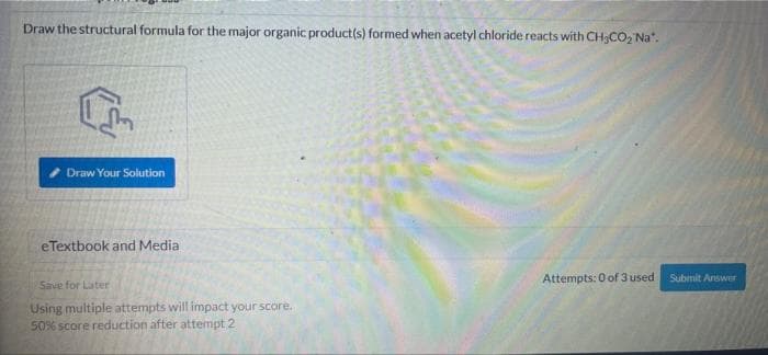 Draw the structural formula for the major organic product(s) formed when acetyl chloride reacts with CH;CO2 Na".
Draw Your Solution
eTextbook and Media
Attempts: 0 of 3 used
Submit Answer
Save for Later
Using multiple attempts will impact your score.
50% score reduction after attempt 2
